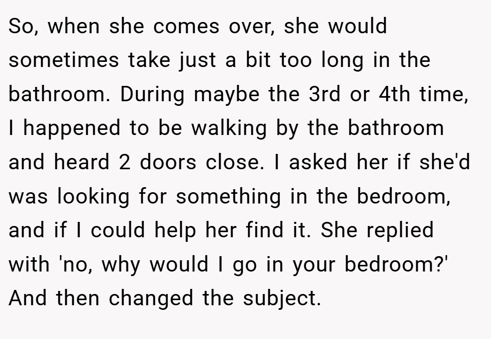 So, when she comes over, she would sometimes take just a bit too long in the bathroom. During maybe the 3rd or 4th time, I happened to be walking by the bathroom and heard 2 doors close. I asked her if she'd was looking for something in the bedroom, and if I could help her find it. She replied with 'no, why would I go in your bedroom?' And then changed the subject.