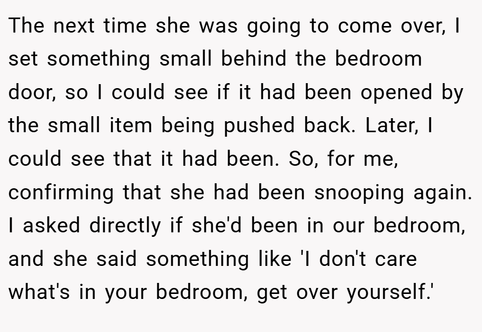 The next time she was going to come over, I set something small behind the bedroom door, so I could see if it had been opened by the small item being pushed back. Later, I could see that it had been. So, for me, confirming that she had been snooping again. I asked directly if she'd been in our bedroom, and she said something like 'I don't care what's in your bedroom, get over yourself.'