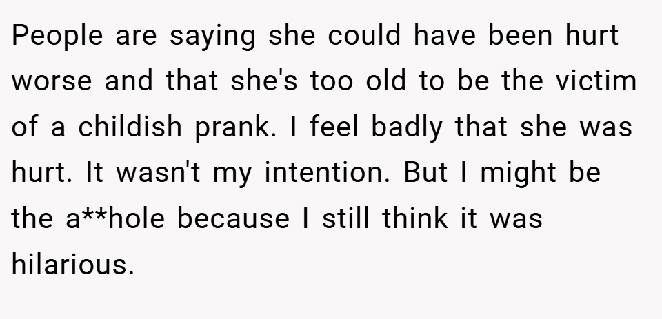 People are saying she could have been hurt worse and that she's too old to be the victim of a childish prank. I feel badly that she was hurt. It wasn't my intention. But I might be the a**hole because I still think it was hilarious.