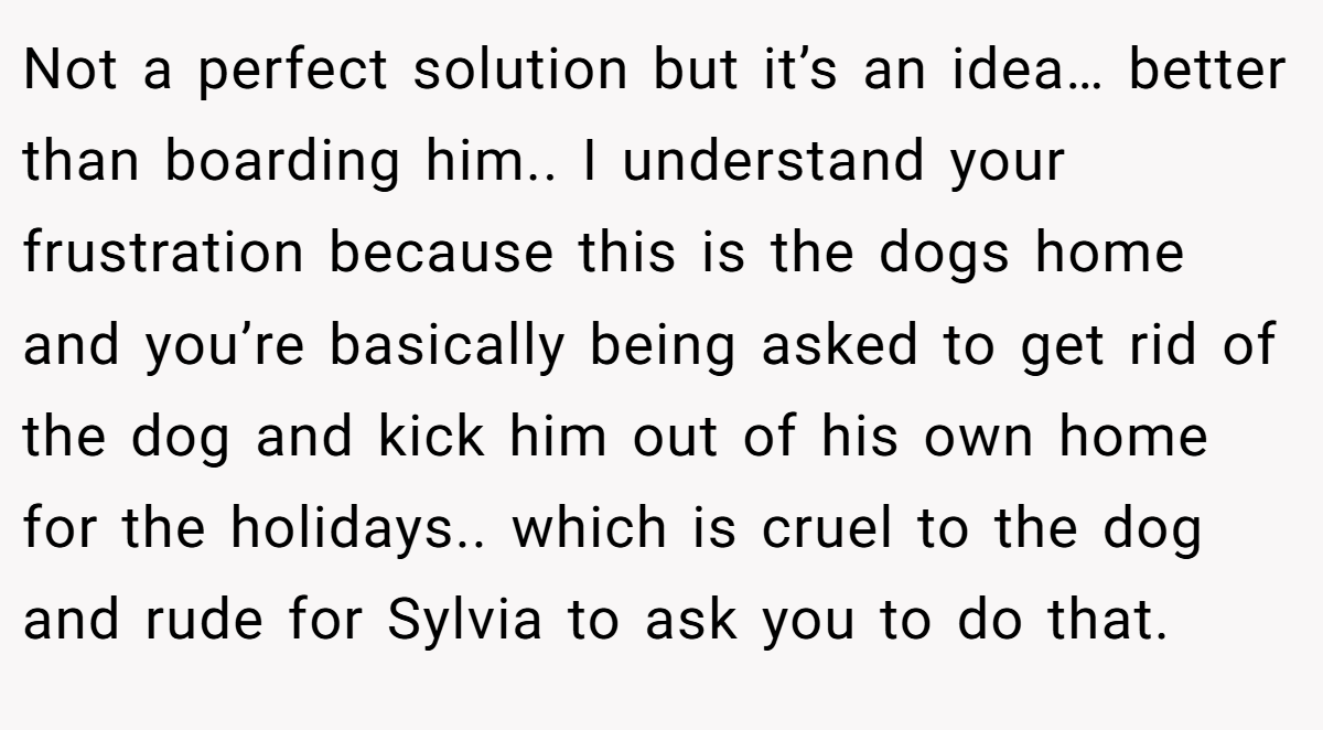 Not a perfect solution but it’s an idea… better than boarding him.. I understand your frustration because this is the dogs home and you’re basically being asked to get rid of the dog and kick him out of his own home for the holidays.. which is cruel to the dog and rude for Sylvia to ask you to do that.