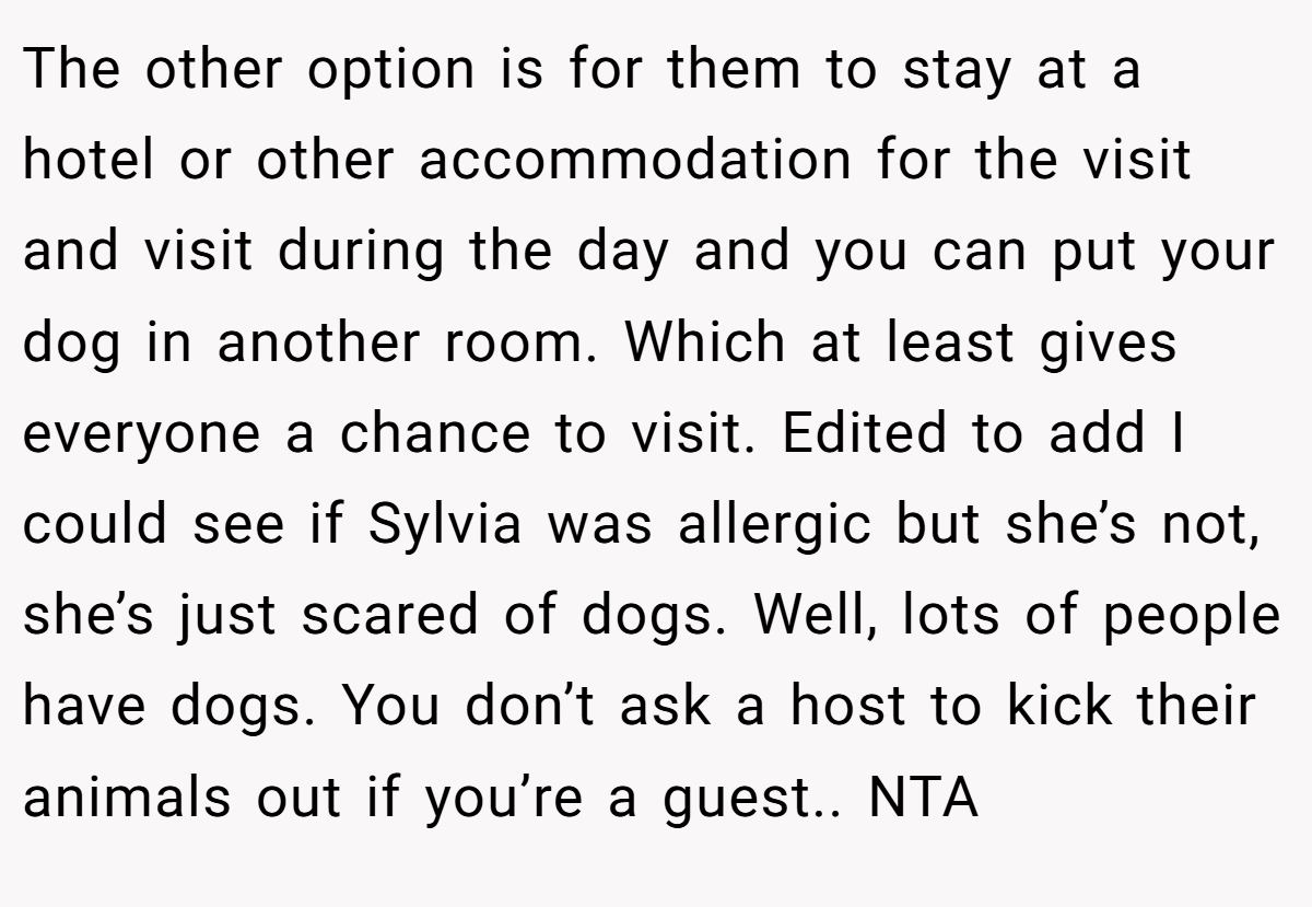 The other option is for them to stay at a hotel or other accommodation for the visit and visit during the day and you can put your dog in another room. Which at least gives everyone a chance to visit. Edited to add I could see if Sylvia was allergic but she’s not, she’s just scared of dogs. Well, lots of people have dogs. You don’t ask a host to kick their animals out if you’re a guest.. NTA