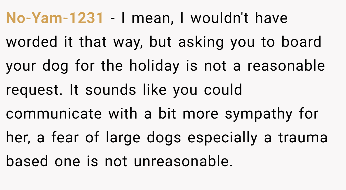 No-Yam-1231 − I mean, I wouldn't have worded it that way, but asking you to board your dog for the holiday is not a reasonable request. It sounds like you could communicate with a bit more sympathy for her, a fear of large dogs especially a trauma based one is not unreasonable.