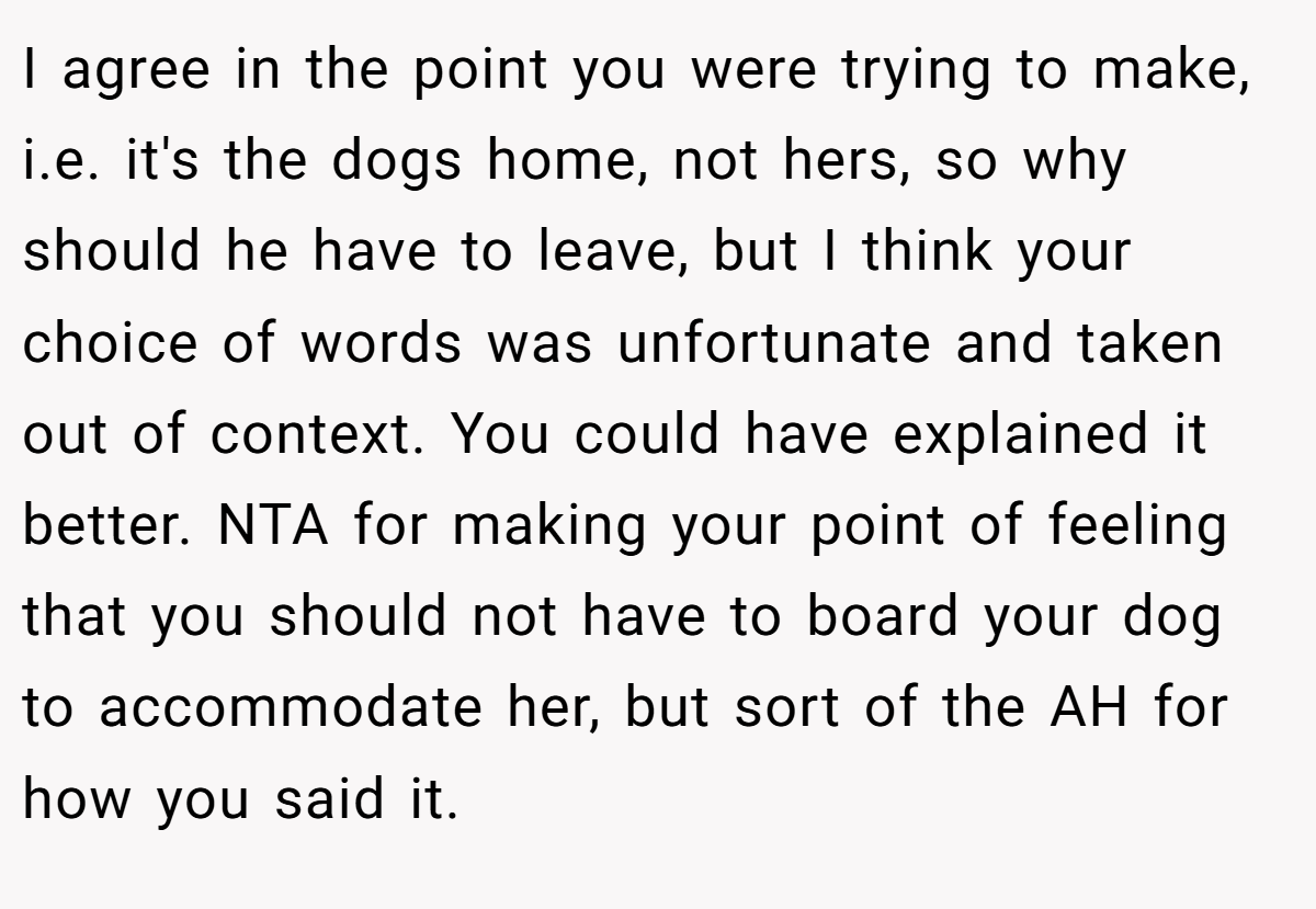 I agree in the point you were trying to make, i.e. it's the dogs home, not hers, so why should he have to leave, but I think your choice of words was unfortunate and taken out of context. You could have explained it better. NTA for making your point of feeling that you should not have to board your dog to accommodate her, but sort of the AH for how you said it.