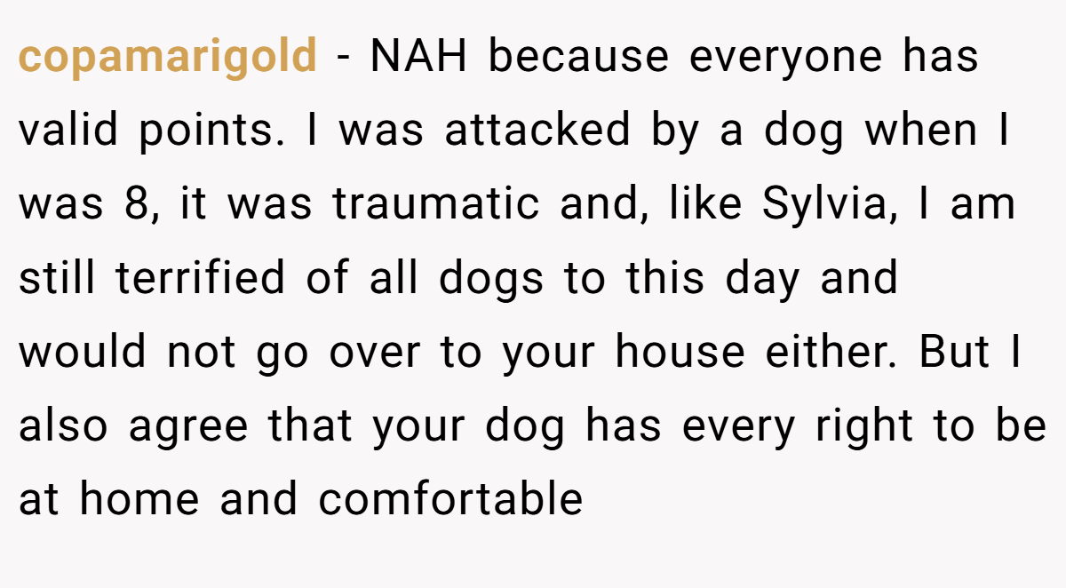 copamarigold − NAH because everyone has valid points. I was attacked by a dog when I was 8, it was traumatic and, like Sylvia, I am still terrified of all dogs to this day and would not go over to your house either. But I also agree that your dog has every right to be at home and comfortable