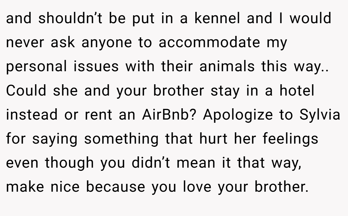 and shouldn’t be put in a kennel and I would never ask anyone to accommodate my personal issues with their animals this way.. Could she and your brother stay in a hotel instead or rent an AirBnb? Apologize to Sylvia for saying something that hurt her feelings even though you didn’t mean it that way, make nice because you love your brother.