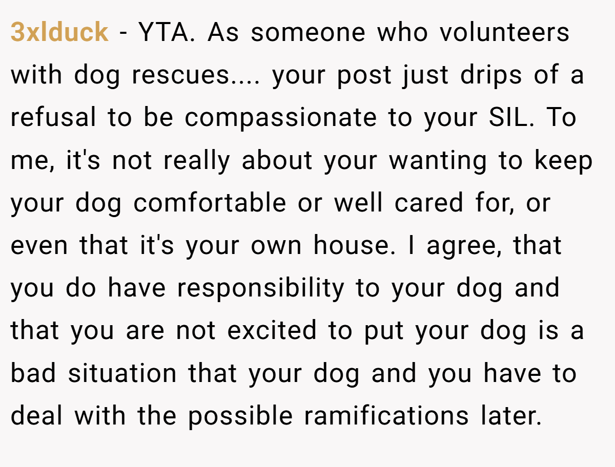 3xlduck − YTA. As someone who volunteers with dog rescues.... your post just drips of a refusal to be compassionate to your SIL. To me, it's not really about your wanting to keep your dog comfortable or well cared for, or even that it's your own house. I agree, that you do have responsibility to your dog and that you are not excited to put your dog is a bad situation that your dog and you have to deal with the possible ramifications later.