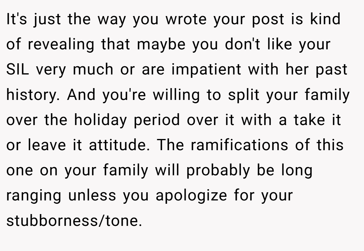 It's just the way you wrote your post is kind of revealing that maybe you don't like your SIL very much or are impatient with her past history. And you're willing to split your family over the holiday period over it with a take it or leave it attitude. The ramifications of this one on your family will probably be long ranging unless you apologize for your stubborness/tone.