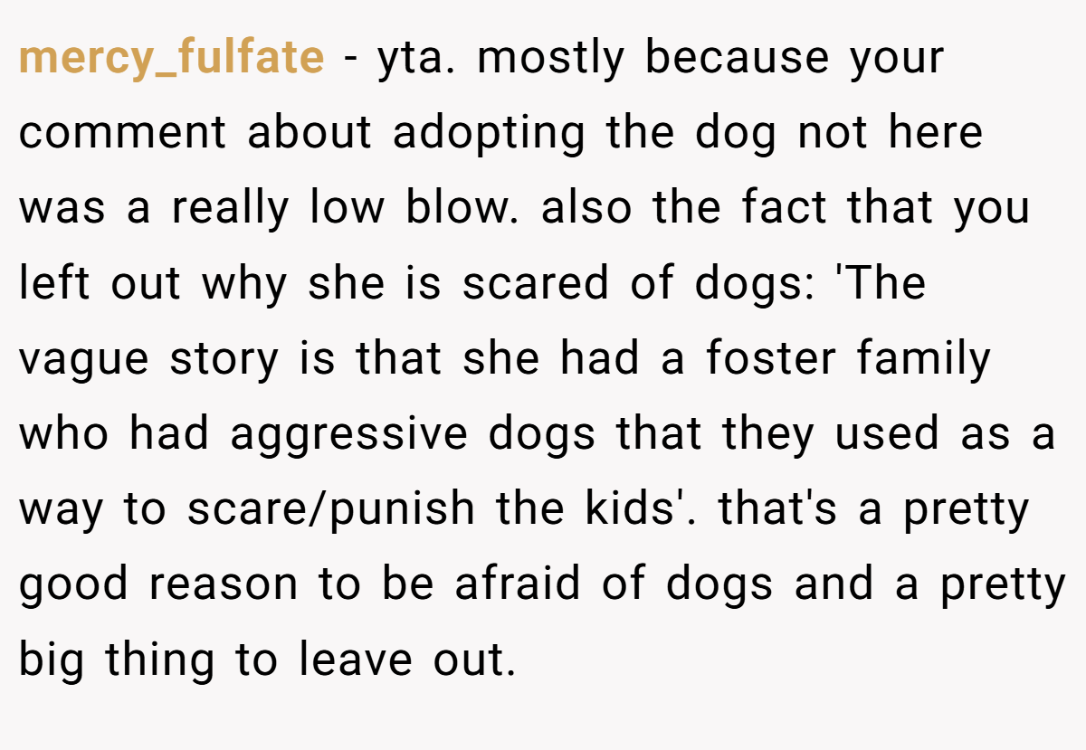 mercy_fulfate − yta. mostly because your comment about adopting the dog not here was a really low blow. also the fact that you left out why she is scared of dogs: 'The vague story is that she had a foster family who had aggressive dogs that they used as a way to scare/punish the kids'. that's a pretty good reason to be afraid of dogs and a pretty big thing to leave out.