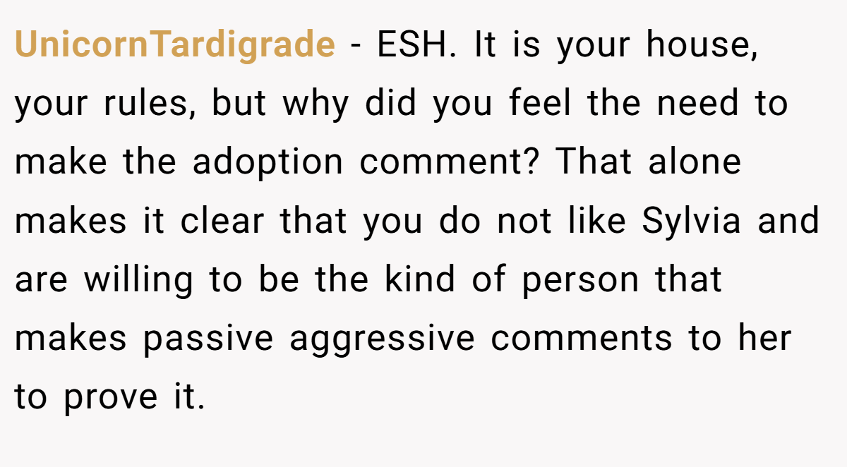 UnicornTardigrade − ESH. It is your house, your rules, but why did you feel the need to make the adoption comment? That alone makes it clear that you do not like Sylvia and are willing to be the kind of person that makes passive aggressive comments to her to prove it.