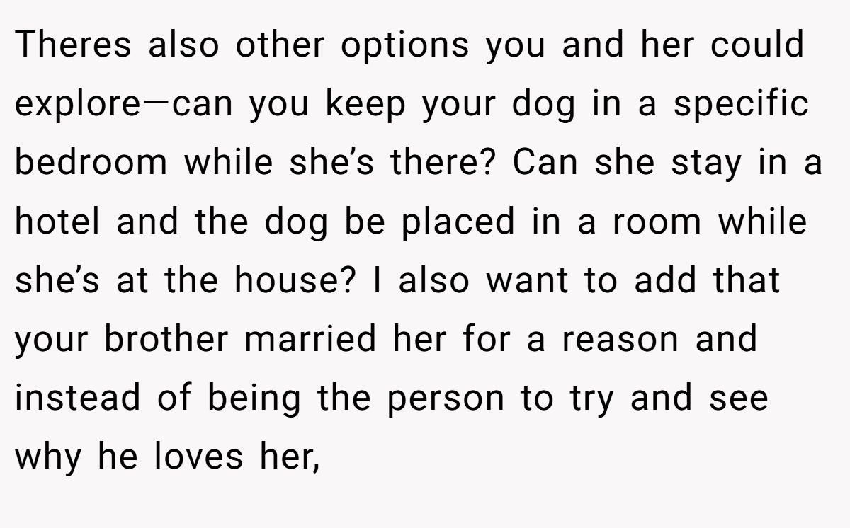 Theres also other options you and her could explore—can you keep your dog in a specific bedroom while she’s there? Can she stay in a hotel and the dog be placed in a room while she’s at the house? I also want to add that your brother married her for a reason and instead of being the person to try and see why he loves her,