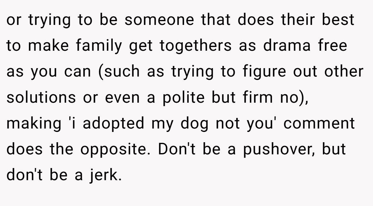 or trying to be someone that does their best to make family get togethers as drama free as you can (such as trying to figure out other solutions or even a polite but firm no), making 'i adopted my dog not you' comment does the opposite. Don't be a pushover, but don't be a jerk.