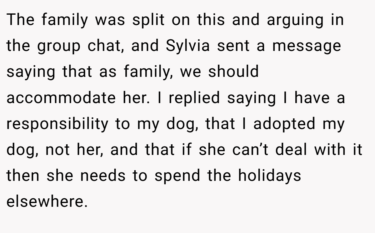 The family was split on this and arguing in the group chat, and Sylvia sent a message saying that as family, we should accommodate her. I replied saying I have a responsibility to my dog, that I adopted my dog, not her, and that if she can’t deal with it then she needs to spend the holidays elsewhere.
