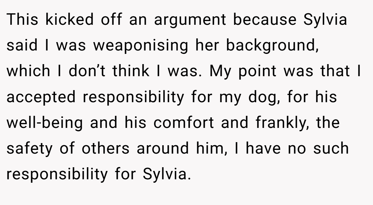 This kicked off an argument because Sylvia said I was weaponising her background, which I don’t think I was. My point was that I accepted responsibility for my dog, for his well-being and his comfort and frankly, the safety of others around him, I have no such responsibility for Sylvia.
