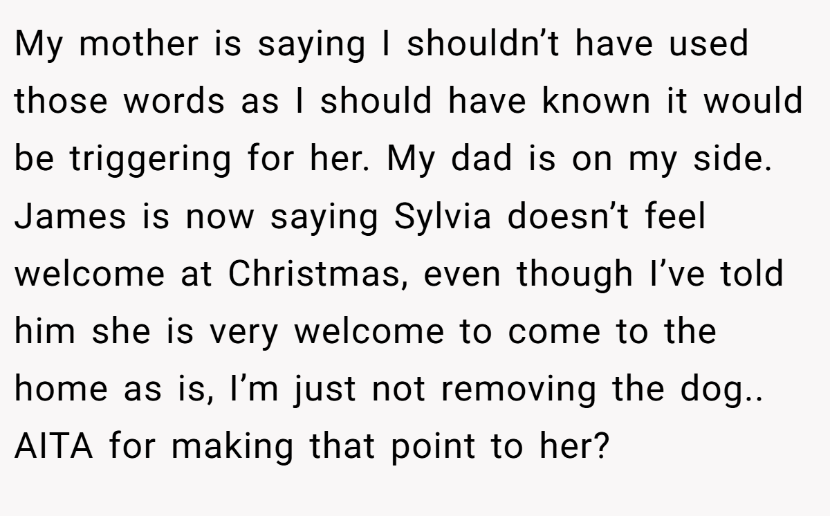 My mother is saying I shouldn’t have used those words as I should have known it would be triggering for her. My dad is on my side. James is now saying Sylvia doesn’t feel welcome at Christmas, even though I’ve told him she is very welcome to come to the home as is, I’m just not removing the dog.. AITA for making that point to her?