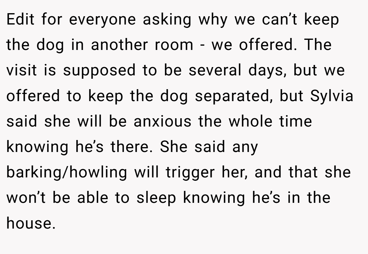 Edit for everyone asking why we can’t keep the dog in another room - we offered. The visit is supposed to be several days, but we offered to keep the dog separated, but Sylvia said she will be anxious the whole time knowing he’s there. She said any barking/howling will trigger her, and that she won’t be able to sleep knowing he’s in the house.