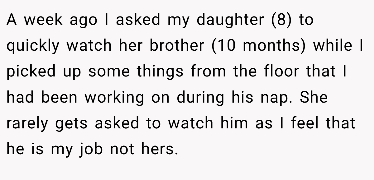 A week ago I asked my daughter (8) to quickly watch her brother (10 months) while I picked up some things from the floor that I had been working on during his nap. She rarely gets asked to watch him as I feel that he is my job not hers.