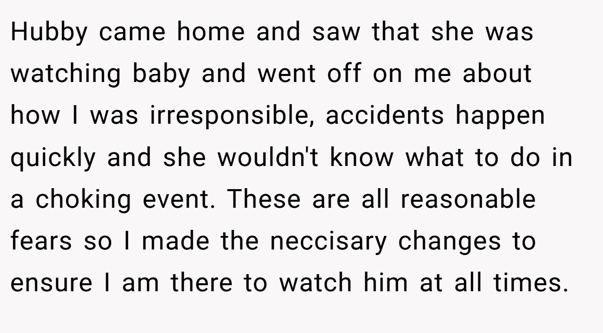 Hubby came home and saw that she was watching baby and went off on me about how I was irresponsible, accidents happen quickly and she wouldn't know what to do in a choking event. These are all reasonable fears so I made the neccisary changes to ensure I am there to watch him at all times.