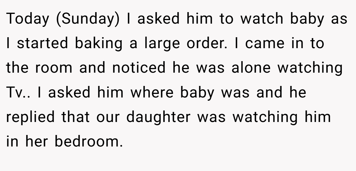 Today (Sunday) I asked him to watch baby as I started baking a large order. I came in to the room and noticed he was alone watching Tv.. I asked him where baby was and he replied that our daughter was watching him in her bedroom.
