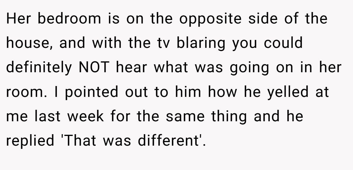 Her bedroom is on the opposite side of the house, and with the tv blaring you could definitely NOT hear what was going on in her room. I pointed out to him how he yelled at me last week for the same thing and he replied 'That was different'.