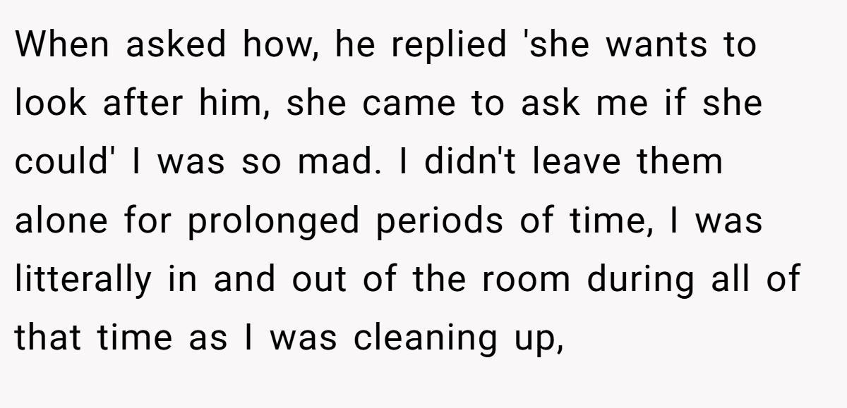 When asked how, he replied 'she wants to look after him, she came to ask me if she could' I was so mad. I didn't leave them alone for prolonged periods of time, I was litterally in and out of the room during all of that time as I was cleaning up,