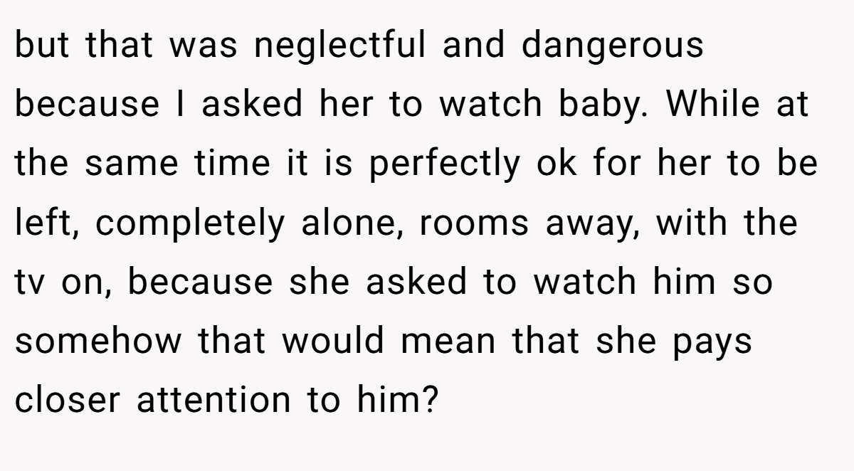 but that was neglectful and dangerous because I asked her to watch baby. While at the same time it is perfectly ok for her to be left, completely alone, rooms away, with the tv on, because she asked to watch him so somehow that would mean that she pays closer attention to him?