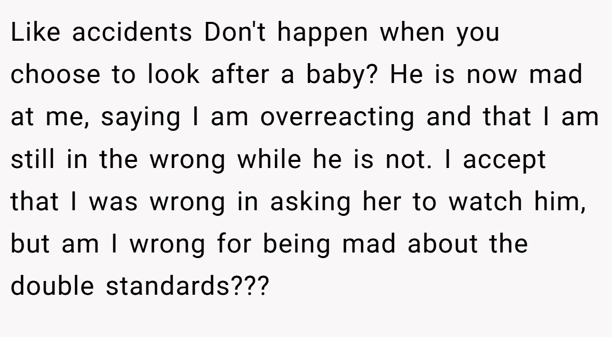 Like accidents Don't happen when you choose to look after a baby? He is now mad at me, saying I am overreacting and that I am still in the wrong while he is not. I accept that I was wrong in asking her to watch him, but am I wrong for being mad about the double standards???