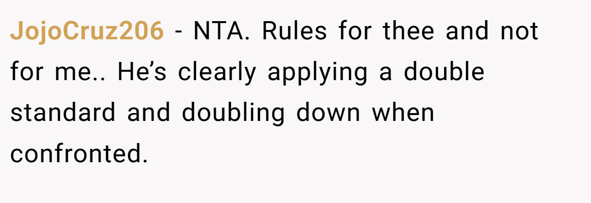 JojoCruz206 − NTA. Rules for thee and not for me.. He’s clearly applying a double standard and doubling down when confronted.