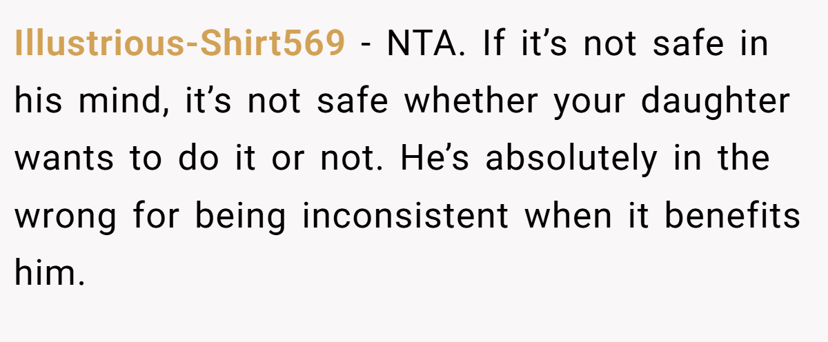 Illustrious-Shirt569 − NTA. If it’s not safe in his mind, it’s not safe whether your daughter wants to do it or not. He’s absolutely in the wrong for being inconsistent when it benefits him.