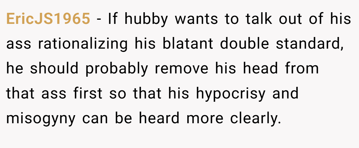 EricJS1965 − If hubby wants to talk out of his ass rationalizing his blatant double standard, he should probably remove his head from that ass first so that his hypocrisy and misogyny can be heard more clearly.