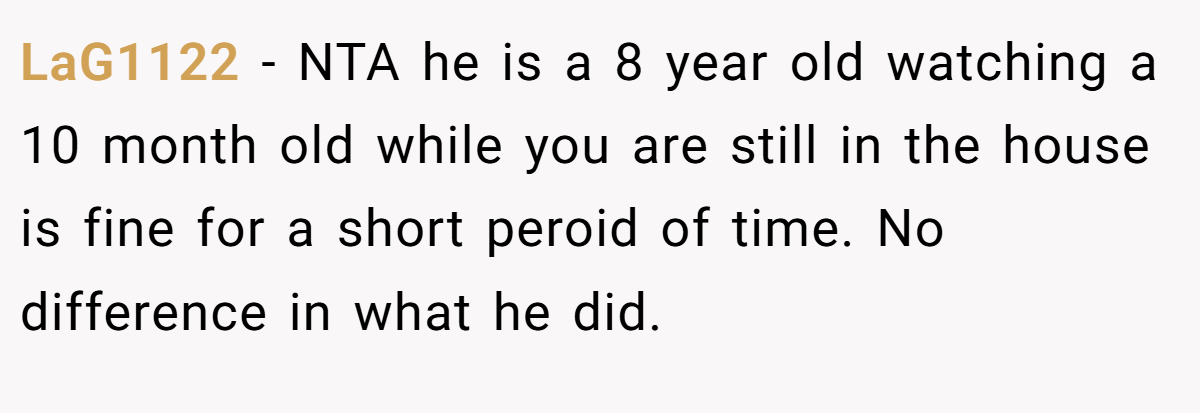 LaG1122 − NTA he is a 8 year old watching a 10 month old while you are still in the house is fine for a short peroid of time. No difference in what he did.