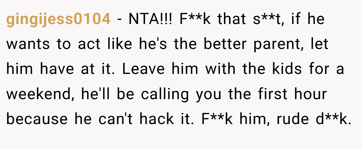 gingijess0104 − NTA!!! F**k that s**t, if he wants to act like he's the better parent, let him have at it. Leave him with the kids for a weekend, he'll be calling you the first hour because he can't hack it. F**k him, rude d**k.