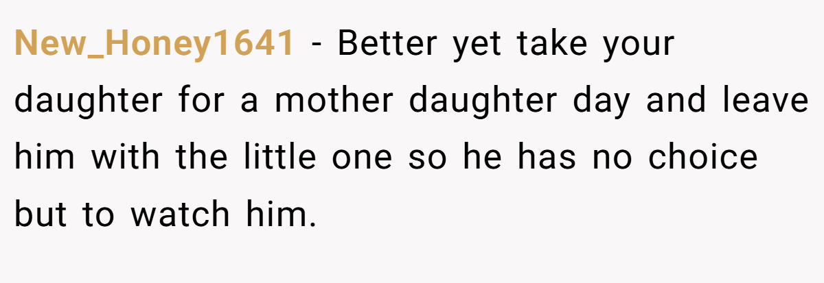 New_Honey1641 − Better yet take your daughter for a mother daughter day and leave him with the little one so he has no choice but to watch him.