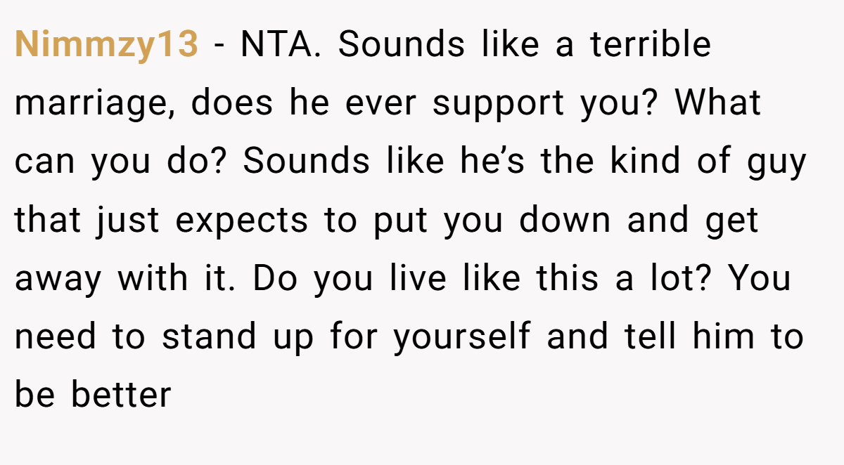 Nimmzy13 − NTA. Sounds like a terrible marriage, does he ever support you? What can you do? Sounds like he’s the kind of guy that just expects to put you down and get away with it. Do you live like this a lot? You need to stand up for yourself and tell him to be better