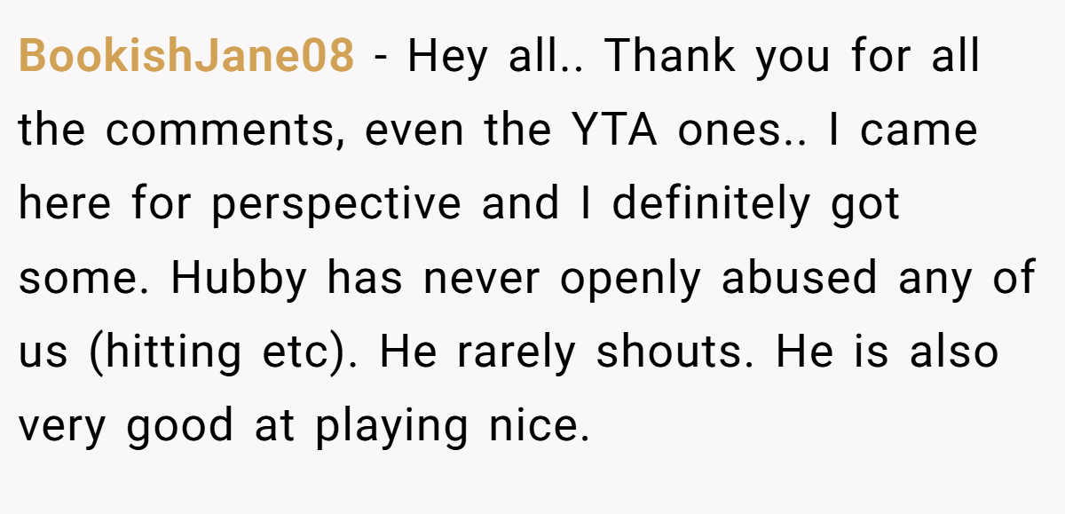 BookishJane08 − Hey all.. Thank you for all the comments, even the YTA ones.. I came here for perspective and I definitely got some. Hubby has never openly abused any of us (hitting etc). He rarely shouts. He is also very good at playing nice.
