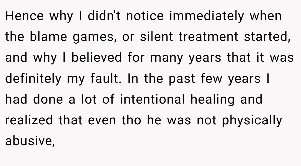 Hence why I didn't notice immediately when the blame games, or silent treatment started, and why I believed for many years that it was definitely my fault. In the past few years I had done a lot of intentional healing and realized that even tho he was not physically abusive,