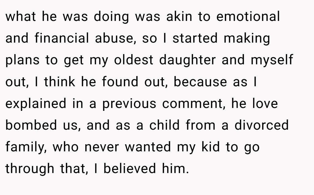 what he was doing was akin to emotional and financial abuse, so I started making plans to get my oldest daughter and myself out, I think he found out, because as I explained in a previous comment, he love bombed us, and as a child from a divorced family, who never wanted my kid to go through that, I believed him.