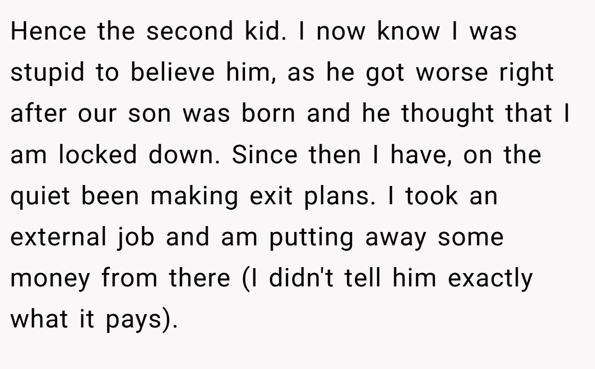 Hence the second kid. I now know I was stupid to believe him, as he got worse right after our son was born and he thought that I am locked down. Since then I have, on the quiet been making exit plans. I took an external job and am putting away some money from there (I didn't tell him exactly what it pays).