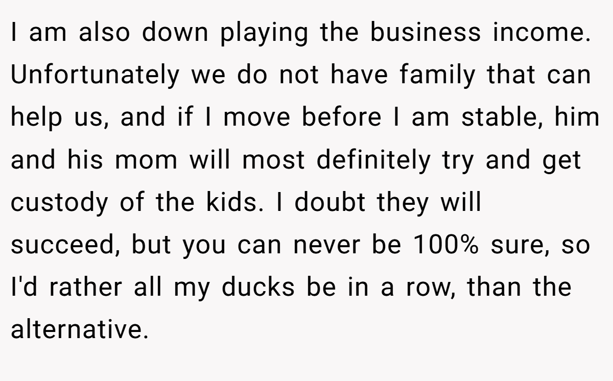 I am also down playing the business income. Unfortunately we do not have family that can help us, and if I move before I am stable, him and his mom will most definitely try and get custody of the kids. I doubt they will succeed, but you can never be 100% sure, so I'd rather all my ducks be in a row, than the alternative.