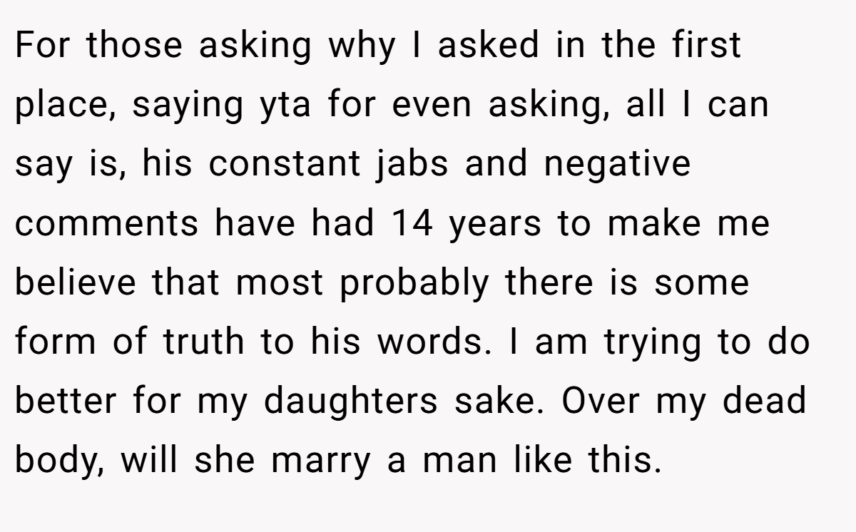 For those asking why I asked in the first place, saying yta for even asking, all I can say is, his constant jabs and negative comments have had 14 years to make me believe that most probably there is some form of truth to his words. I am trying to do better for my daughters sake. Over my dead body, will she marry a man like this.