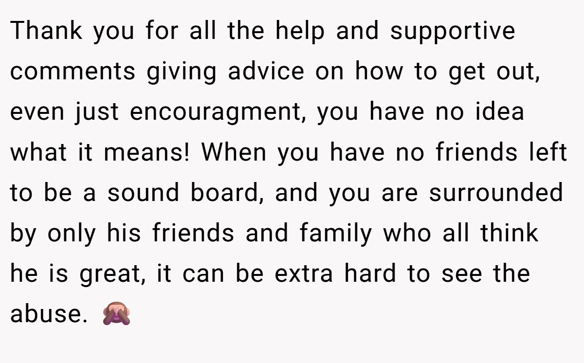 Thank you for all the help and supportive comments giving advice on how to get out, even just encouragment, you have no idea what it means! When you have no friends left to be a sound board, and you are surrounded by only his friends and family who all think he is great, it can be extra hard to see the abuse. 🙈