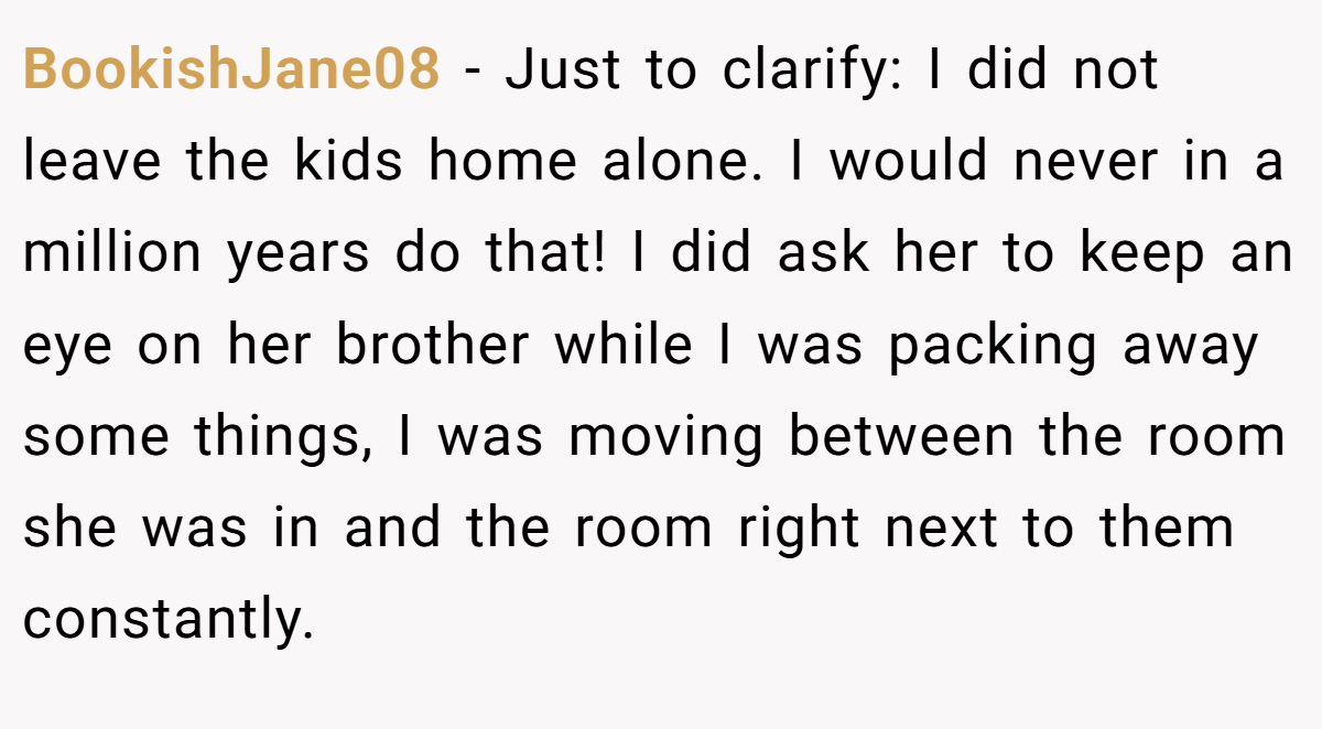 BookishJane08 − Just to clarify: I did not leave the kids home alone. I would never in a million years do that! I did ask her to keep an eye on her brother while I was packing away some things, I was moving between the room she was in and the room right next to them constantly.