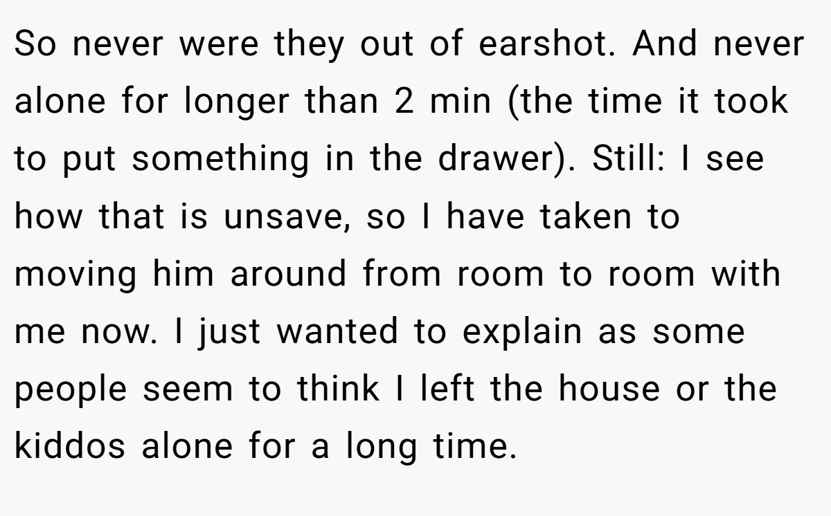 So never were they out of earshot. And never alone for longer than 2 min (the time it took to put something in the drawer). Still: I see how that is unsave, so I have taken to moving him around from room to room with me now. I just wanted to explain as some people seem to think I left the house or the kiddos alone for a long time.