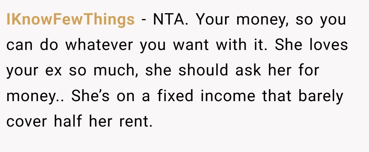 IKnowFewThings − NTA. Your money, so you can do whatever you want with it. She loves your ex so much, she should ask her for money.. She’s on a fixed income that barely cover half her rent.