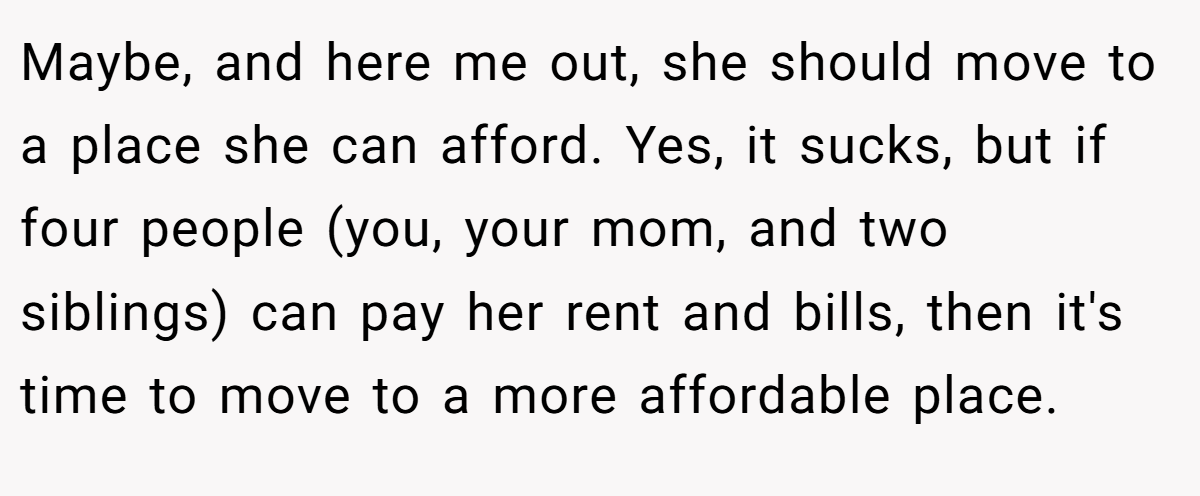 Maybe, and here me out, she should move to a place she can afford. Yes, it sucks, but if four people (you, your mom, and two siblings) can pay her rent and bills, then it's time to move to a more affordable place.