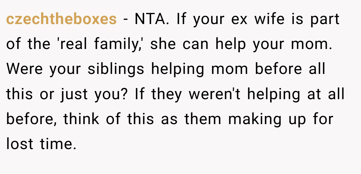 czechtheboxes − NTA. If your ex wife is part of the 'real family,' she can help your mom. Were your siblings helping mom before all this or just you? If they weren't helping at all before, think of this as them making up for lost time.