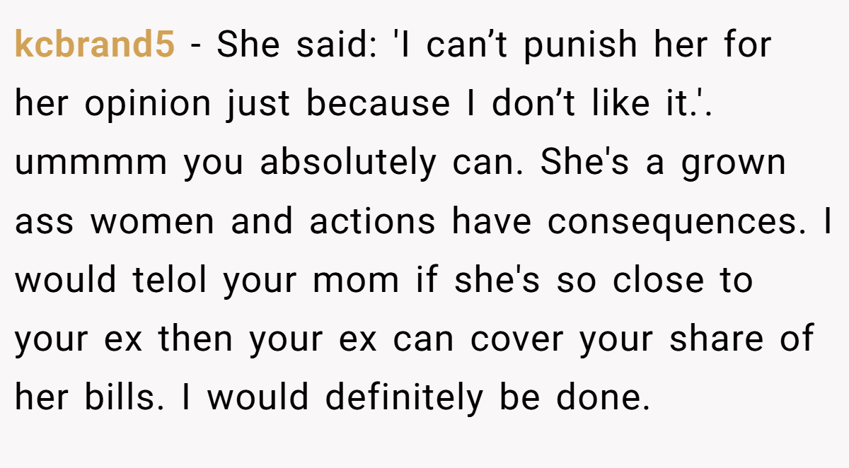kcbrand5 − She said: 'I can’t punish her for her opinion just because I don’t like it.'. ​ ummmm you absolutely can. She's a grown ass women and actions have consequences. I would telol your mom if she's so close to your ex then your ex can cover your share of her bills. I would definitely be done.