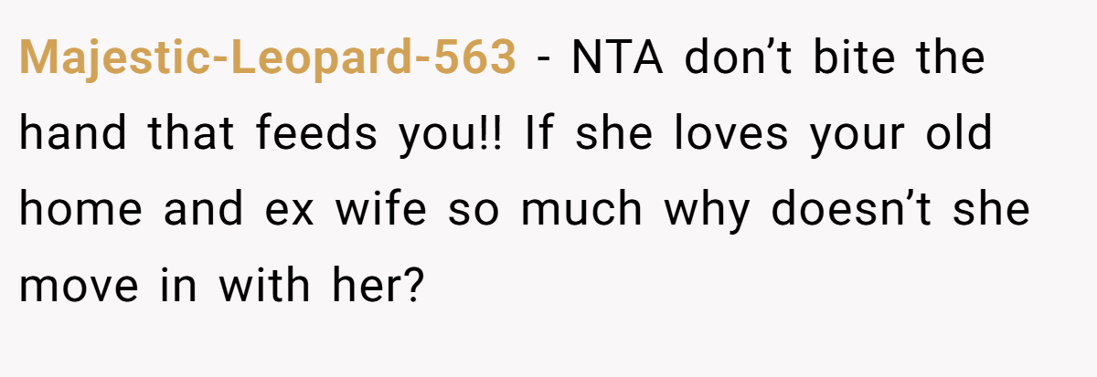 Majestic-Leopard-563 − NTA don’t bite the hand that feeds you!! If she loves your old home and ex wife so much why doesn’t she move in with her?