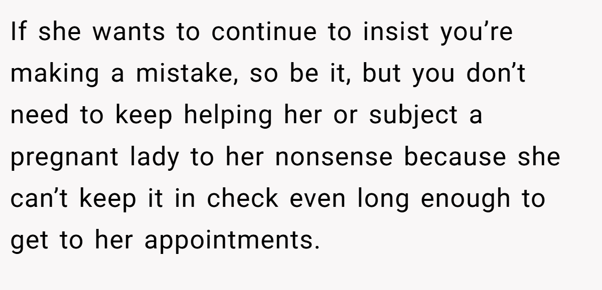 If she wants to continue to insist you’re making a mistake, so be it, but you don’t need to keep helping her or subject a pregnant lady to her nonsense because she can’t keep it in check even long enough to get to her appointments.