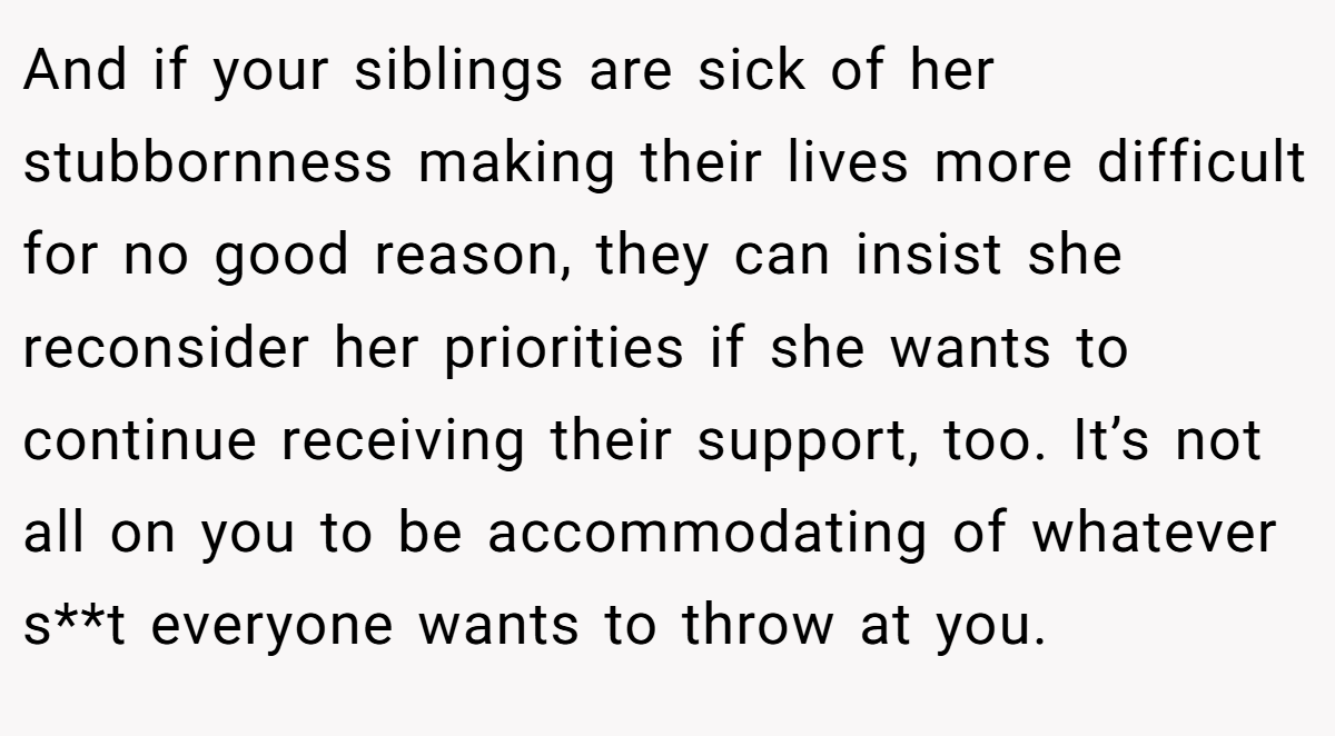 And if your siblings are sick of her stubbornness making their lives more difficult for no good reason, they can insist she reconsider her priorities if she wants to continue receiving their support, too. It’s not all on you to be accommodating of whatever s**t everyone wants to throw at you.