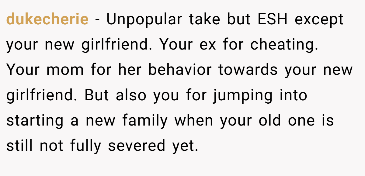 dukecherie − Unpopular take but ESH except your new girlfriend. Your ex for cheating. Your mom for her behavior towards your new girlfriend. But also you for jumping into starting a new family when your old one is still not fully severed yet.